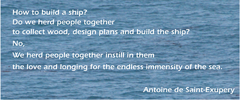 How to vuild a ship? Do we herd people together to collect wood, design plans and build  the ship? No, We herd people together instill in them the love and longing for the ensless immensity of the sea. Antoine de Saint-Exupery