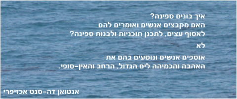 איך בונים ספינה? האם מקבצים אנשים ואומרים להם לאסוף עצים, לתכנן תוכניות ולבנות ספינה? לא - אוספים אנשים ונוטעים בהם את האהבה והכמיהה לים הגדול, הרחב והאין-סופי. אנטואן דה-סנט אכזיפרי